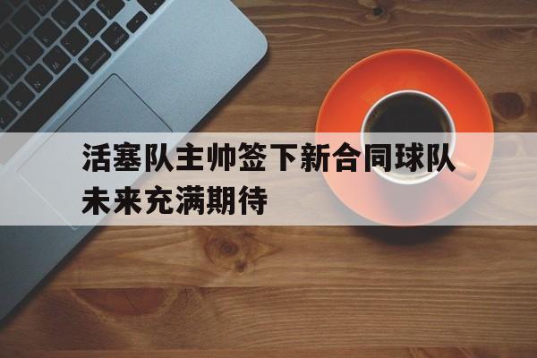 C7娱乐app下载-活塞队主帅签下新合同球队未来充满期待的简单介绍