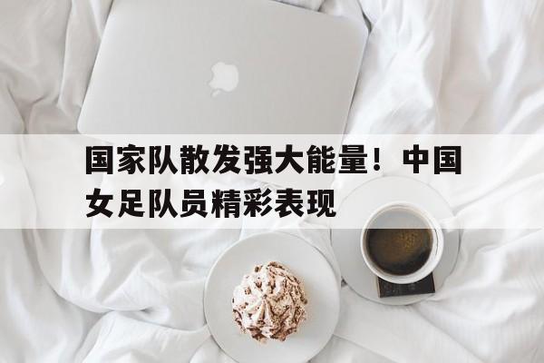 C7娱乐app下载-关于国家队散发强大能量！中国女足队员精彩表现的信息