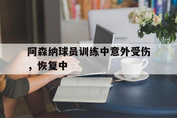 C7娱乐app下载-阿森纳球员训练中意外受伤，恢复中