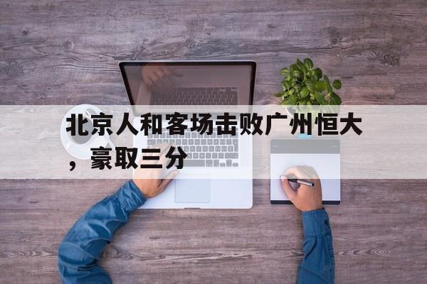 北京人和客场击败广州恒大，豪取三分(北京人和俱乐部办公室已经搬空 球员们各奔前程)